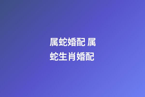 属蛇婚配 属蛇生肖婚配